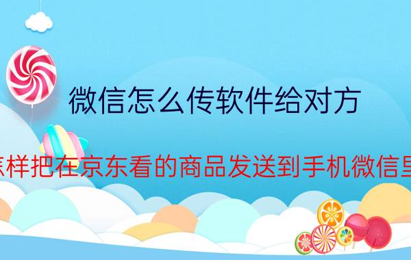 微信怎么传软件给对方 怎样把在京东看的商品发送到手机微信里？